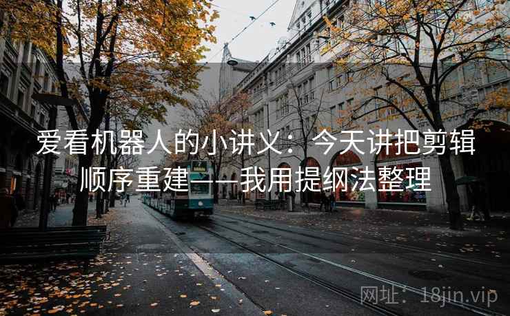 爱看机器人的小讲义：今天讲把剪辑顺序重建——我用提纲法整理
