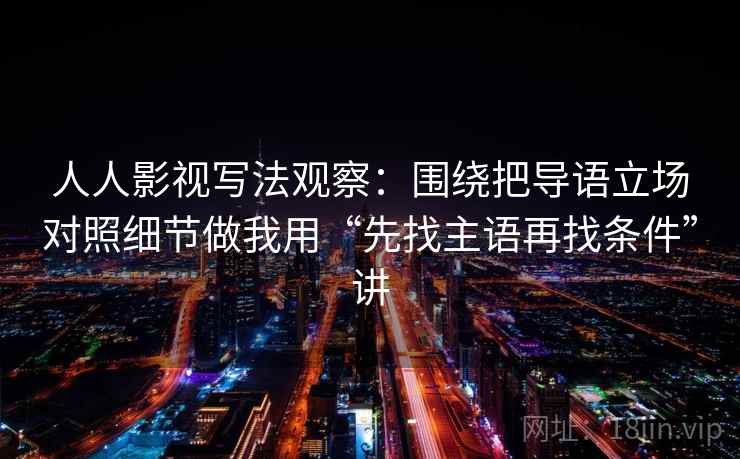 人人影视写法观察：围绕把导语立场对照细节做我用“先找主语再找条件”讲