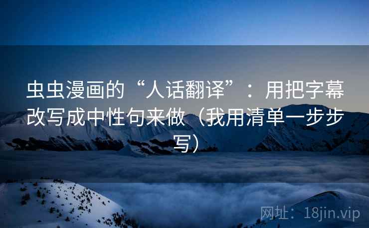 虫虫漫画的“人话翻译”:用把字幕改写成中性句来做(我用清单一步步写) 虫虫漫画的“人话翻译”:用把字幕改写成中性句来做(我用清单一步步写)