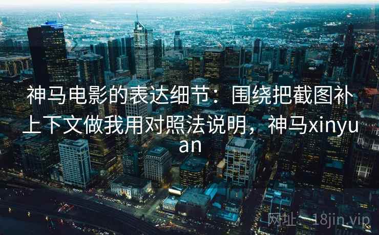 神马电影的表达细节：围绕把截图补上下文做我用对照法说明，神马xinyuan