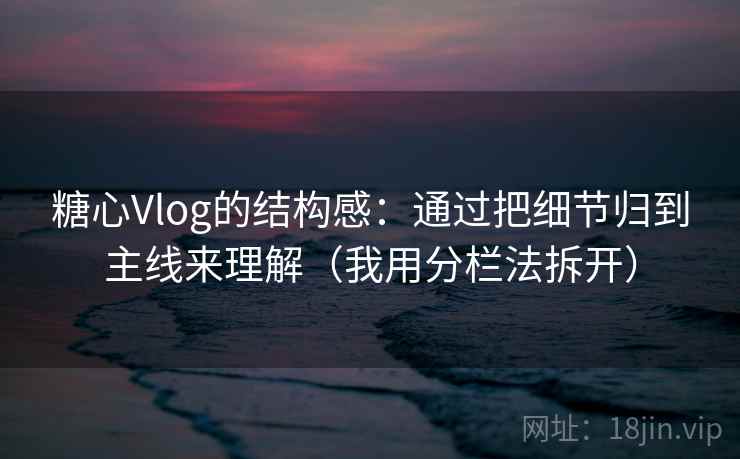 糖心Vlog的结构感：通过把细节归到主线来理解（我用分栏法拆开）