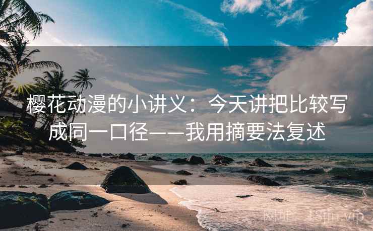 樱花动漫的小讲义：今天讲把比较写成同一口径——我用摘要法复述